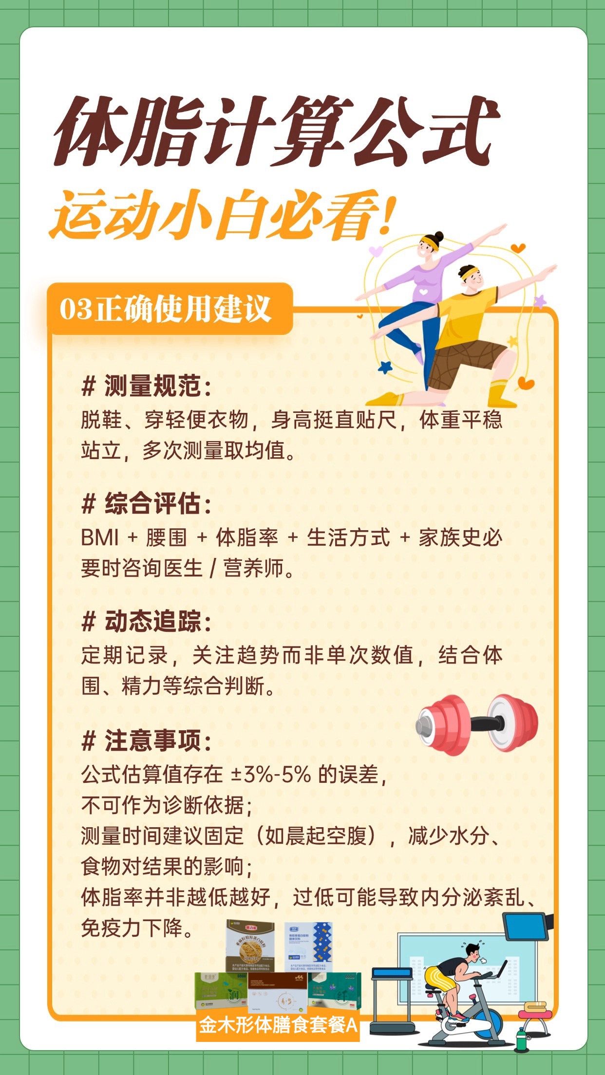 👀运动小白看过来！先算 BMI：体重 (kg)÷ 身高 (m)²，18.5-23.9 为健康值。再算体脂率：1.2×BMI+0.23× 年龄 - 5.4-10.8× 性别（男 1 女 0），女生 18%-24%、男生 17%-23% 为正常，记得结合生活方式综合评估哦✨ 合理减重，推荐金木集团形体膳食套餐 A，帮你科学管理体脂～保健食品不是药品，不能代替药物治疗。