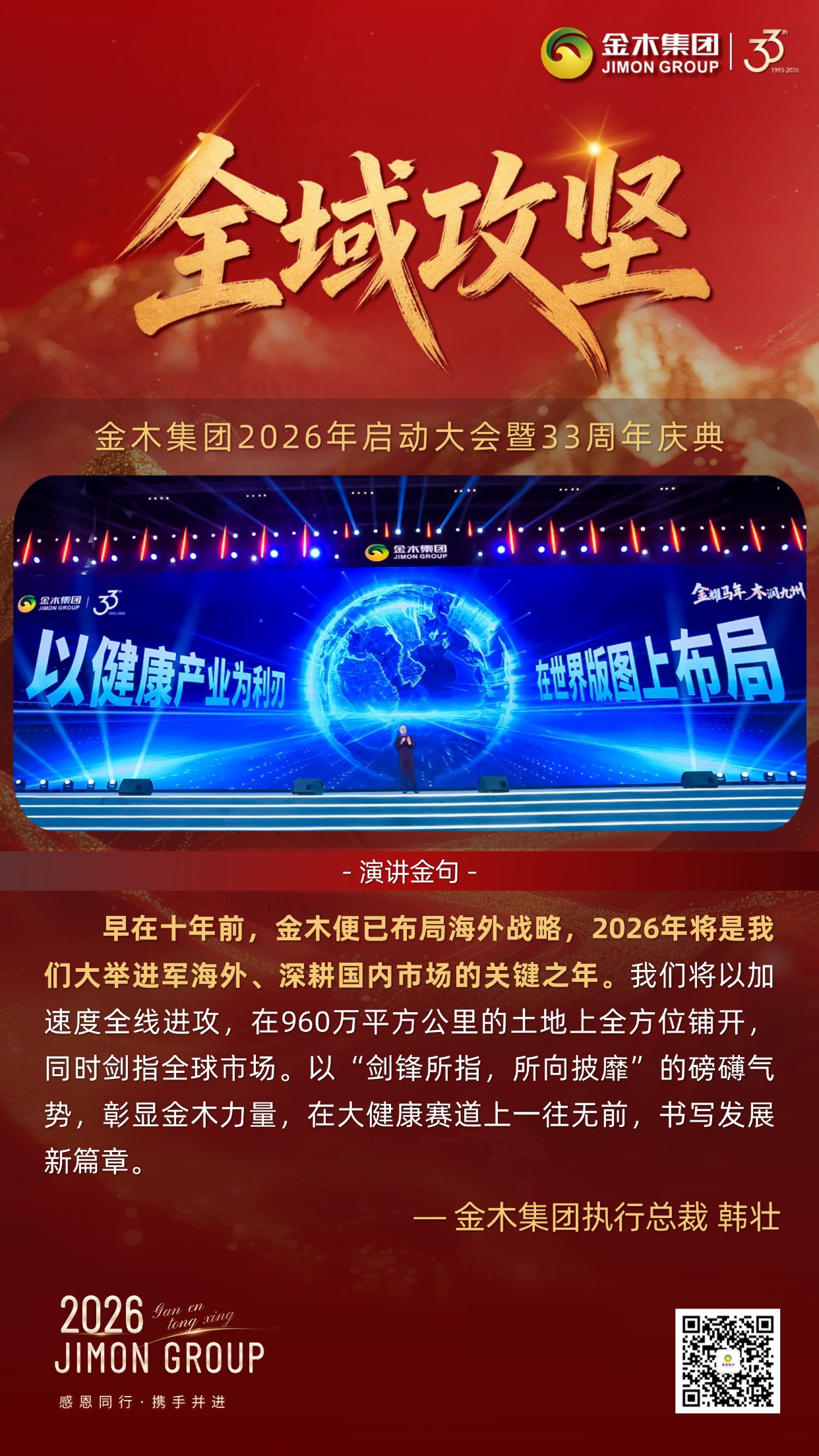 金耀新程，筑梦健康｜金木集团33周年庆典执行总裁倾情致辞。金木集团总裁以使命为引，擘画五年宏伟蓝图，从慈善践行到全域攻坚，用六大核心维度，传递深耕大健康、共赴新未来的坚定信念。。夏长繁茂：。2026年启幕五年规划，锚定健康幸福亿万家庭目标，借时代机遇与深厚积淀，以万千家人之力，让金木品牌享誉全球。。慈善践行：。秉持利他初心，以产品公益基金践行责任，更以手把手陪跑模式，助力更多人成就自我、收获幸福，筑就百年基业。。全域攻坚：。十年海外布局落地，2026年全域发力，内外市场同步拓展，以锐不可当之势，书写全球化发展新篇。。文化铸魂：。以中华传统文化为根，扛企业发展与大健康使命，全体金木人以文化为帆，笃定前行、久久为功。。圣言励志：。以张载四句箴言为精神内核，凝聚全员力量，将千年智慧转化为奋进动力，奔赴美好未来。。同心筑梦：。以齐声诵志共鸣初心，传承使命凝聚合力，携手开启金木与人类大健康事业的崭新征程。