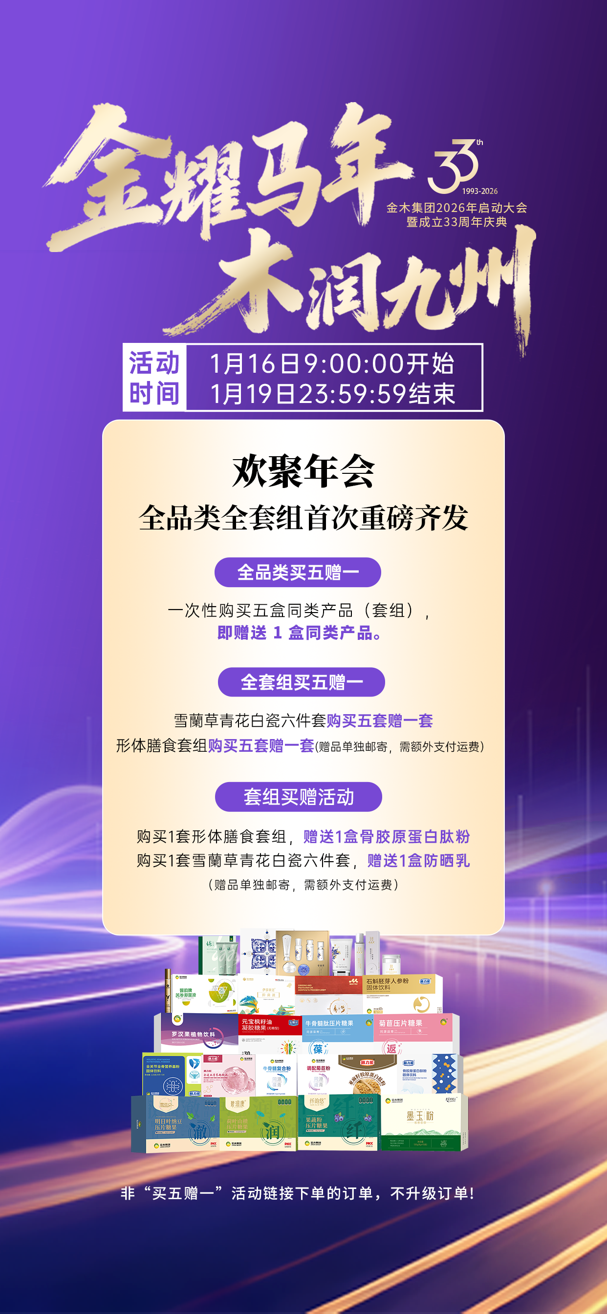金耀马年，木润九州！三十三载，风华正茂！。金木集团2026年启动大会暨成立33周年庆典即将开启！。这是一场绝世的华章盛宴，那就来一次空前的福利钜献！。⏰️⏰️活动时间：1月 16日 9 时 0 分 0 秒——1 月 19 日 23 时 59 分 59 秒。。🌟🌟活动详情：活动期间凡一次性购买5盒同类产品（套组），即赠送 1 盒同类产品。品类详见海报。。💥💥特别提醒：。1、非“买五赠一”活动链接下单的订单，不升级订单。。2、一次性购买五盒青花白瓷六件套（套组）即赠送1盒青花白瓷六件套。。3、下单形体膳食套餐，赠送 1 盒骨胶原蛋白肽粉，赠品单独邮寄，需额外支付运费。。4、下单雪蘭草青花白瓷六件套，赠送 1 盒防晒乳，赠品单独邮寄，需额外支付运费。。5、一次性购买 5 套形体膳食套餐，即赠送 1 套同款形体膳食套餐，赠品单独邮寄，需额外支付运费。