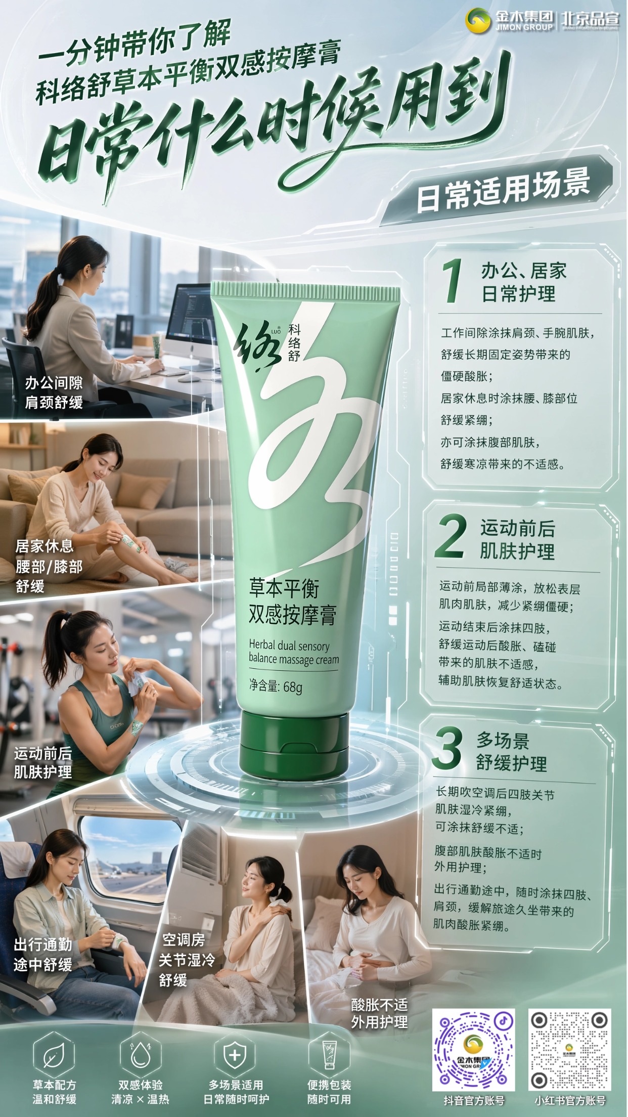 一分钟带你看懂 科络舒 草本平衡双感按摩膏。1. 精油与草本活性成分复合配比,肤感温润舒适;。2. 融合薰衣草、人参、藏红花等多重天然植萃;。3. 办公盯屏、健身、久吹空调后外用舒缓;。4.覆盖青年上班族与中老年养生日常护理需求;。5.操作简单无需复杂流程,满足全年龄段日常肌肤放松需求。