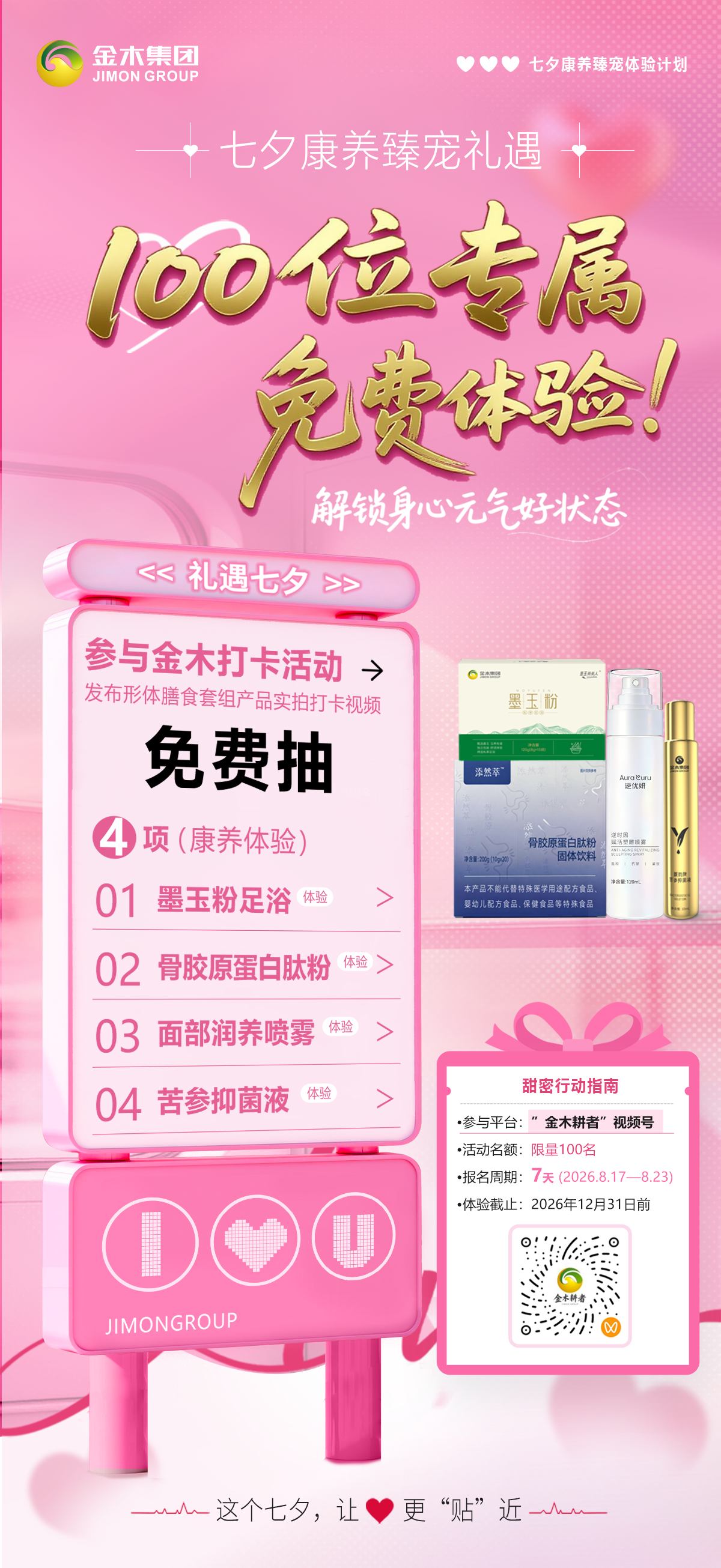 速报名🔥100位(明星产品)体验名额免费得🔥。💌七夕康养臻宠礼遇🔥。🔥100位（4款明星产品）体验名额免费得🔥。[玫瑰]解锁身心元气好状态🍃。📋活动详情。▪ 活动名称：七夕康养臻宠体验计划💖。▪ 报名平台：「金木耕者」视频号📱。▪ 活动名额：100 名（后台抽取）⚠️。▪ 报名周期：8.17–8.23（共 7 天）🗓️。▪ 体验项目：墨玉粉足浴 + 骨肽 + 喷雾+苦参抑菌液（四项康养体验）🧴。▪ 体验地点：金木国际产品园（产品体验中心）📍。▪ 体验有效期至 2026.12.31⏳逾期自动作废。✨这个七夕，让爱更“贴”近✨