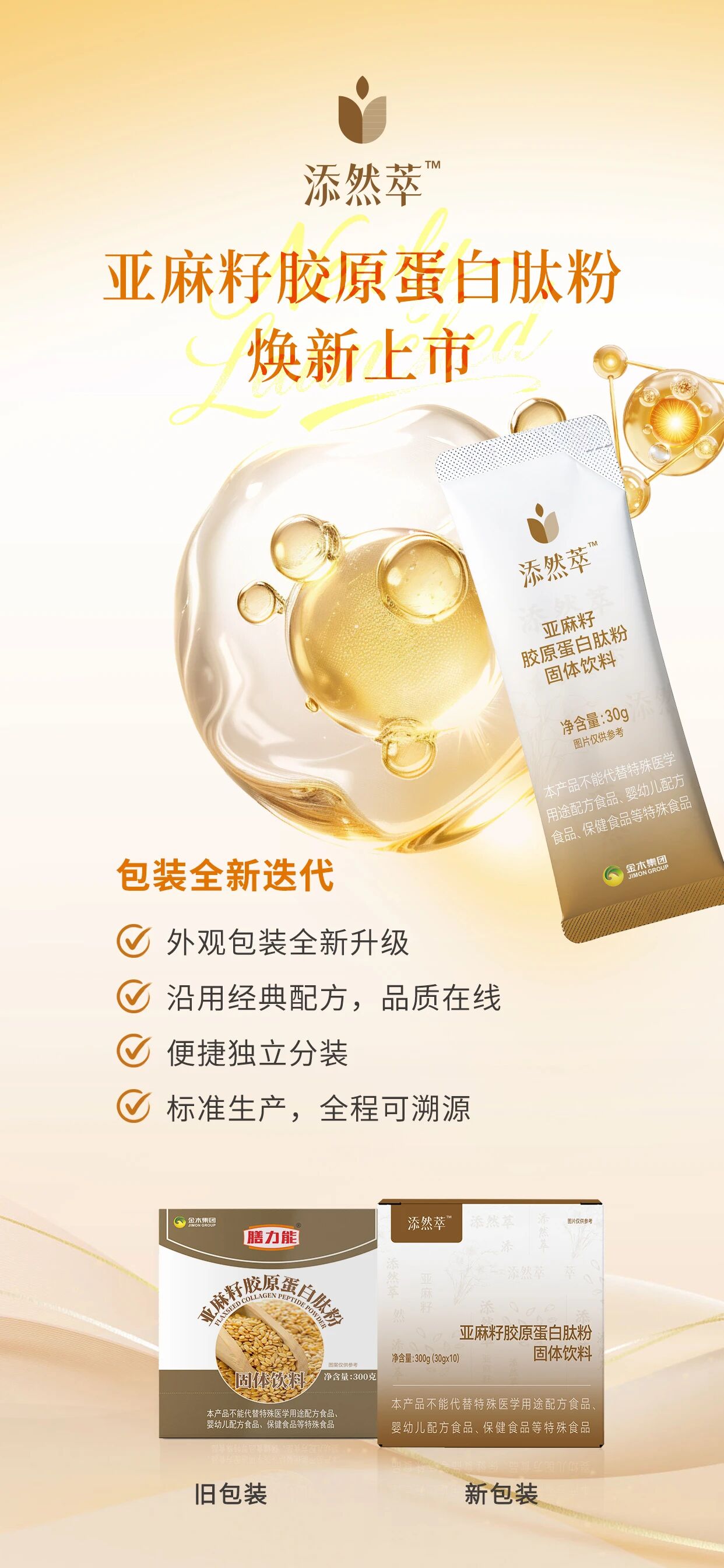 添然萃亚麻籽胶原蛋白肽粉✨焕新上市🌹添然萃亚麻籽胶原蛋白肽粉 焕新上市 。✅外观包装全新升级✅沿用经典配方，品质在线✅便捷独立分装✅标准生产，全程可溯源。✅甄选进口优质黄金亚麻籽✅富含α-亚麻酸、膳食纤维✅添加小分子胶原蛋白肽✅复配苦荞、藜麦、葛根、白芸豆