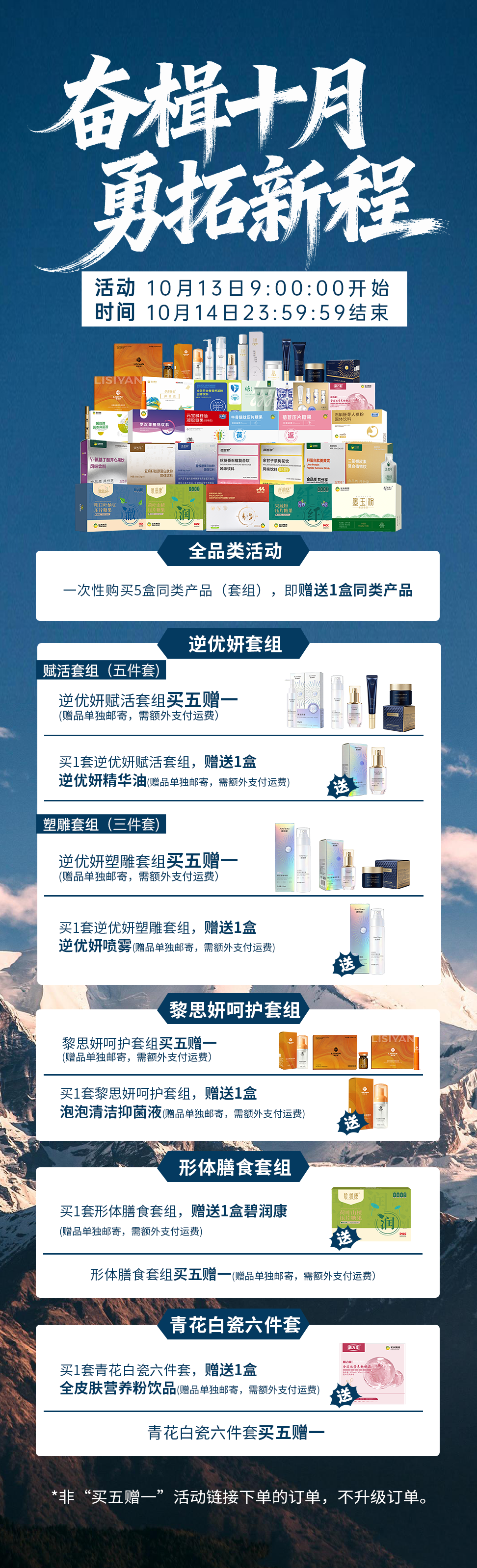 奋楫十月·勇拓新程 买五赠一活动📆活动时间：10月13日09:00:00 - 10月14日23:59:59。✅非“买五赠一”活动链接下单的订单，不升级订单。🚫。💡全品类产品。一次性购买五盒同类产品(套组)，即赠送1盒同类产品🎊。🥡形体膳食套餐：买 1 套赠碧润康 1 盒；买 5 套赠同款 1 套。🏺青花白瓷六件套：买 1 套赠全皮肤营养粉饮品 1 盒🥤；买 5 套赠同款 1 套🎊。💎逆优妍赋活套组：买 1 套赠逆优妍逆时因赋活塑雕精华油 1 盒🧴；买 5 套赠同款 1 套✨。💦逆优妍塑雕套组：买 1 套赠逆优妍逆时因赋活塑雕喷雾 1 盒💦；买 5 套赠同款 1 套🌟。🛡️黎思妍呵护套组：买 1 套赠黎思妍泡泡清洁抑菌液 1 盒🧼；买 5 套赠同款 1 套🎈。💡备注：所有赠品单独发货📦，需另付运费💸