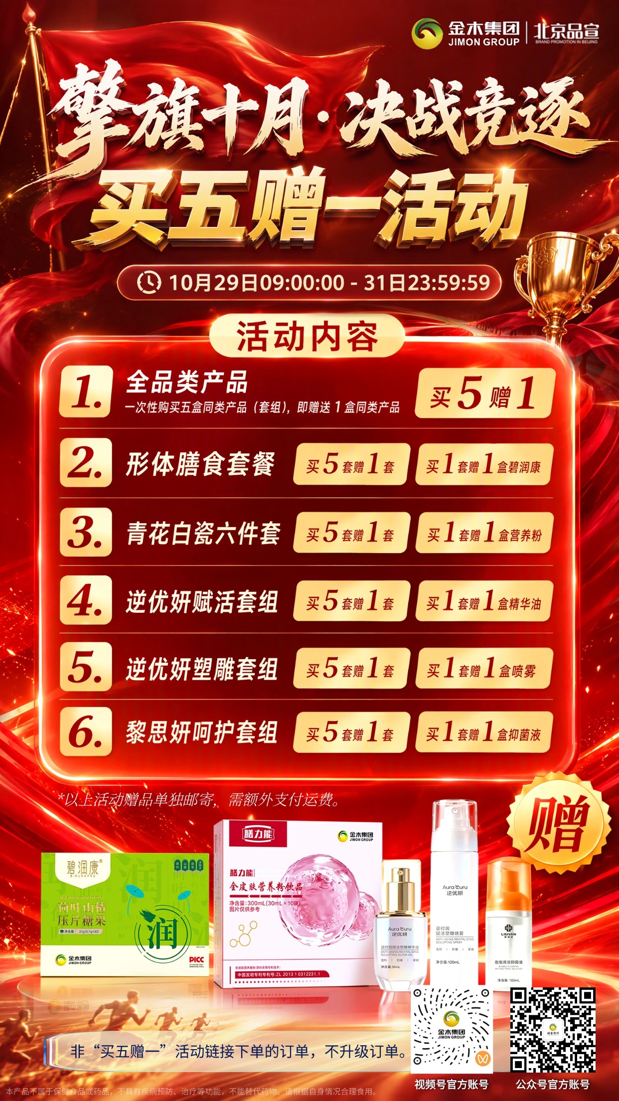 # 擎旗十月 决战竞逐｜买五赠一活动。⏰活动时间：10月29日 9:00 — 10月31日 23:59:59。💥活动详情：活动期间凡一次性购买 5 盒同类产品（套组），即赠送 1 盒同类产品，品类详见海报。非“买五赠一”活动链接下单的订单，不升级订单。。✅产品细则：。1. 形体膳食套餐：下单 1 套赠碧润康荷叶山楂压片糖果；一次性购买 5 套赠同款形体膳食套餐。。2. 青花白瓷六件套：下单 1 套赠膳力能全皮肤营养粉饮品；一次性购买 5 套赠青花白瓷六件套。。3. 逆优妍赋活套组：下单 1 套赠逆优妍逆时因赋活塑雕精华油；一次性购买 5 套赠逆优妍赋活套组。。4. 逆优妍塑雕套组：下单 1 套赠逆优妍逆时因赋活塑雕喷雾；一次性购买 5 套赠逆优妍塑雕套组。。5. 黎思妍呵护套组：下单 1 套赠黎思妍泡泡清洁抑菌液；一次性购买 5 套赠黎思妍呵护套组。。以上赠品单独邮寄，需额外支付运费。